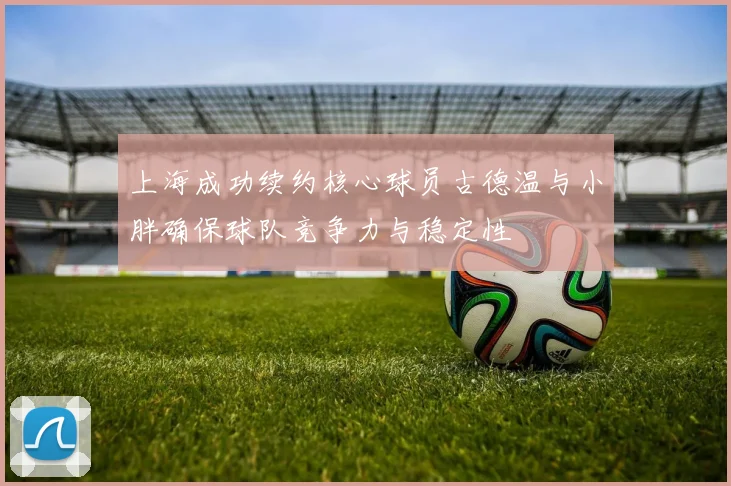 上海成功续约核心球员古德温与小胖确保球队竞争力与稳定性