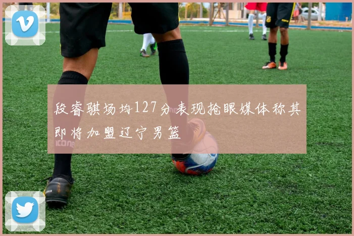 段睿骐场均127分表现抢眼媒体称其即将加盟辽宁男篮