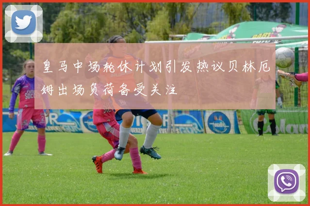 皇马中场轮休计划引发热议贝林厄姆出场负荷备受关注