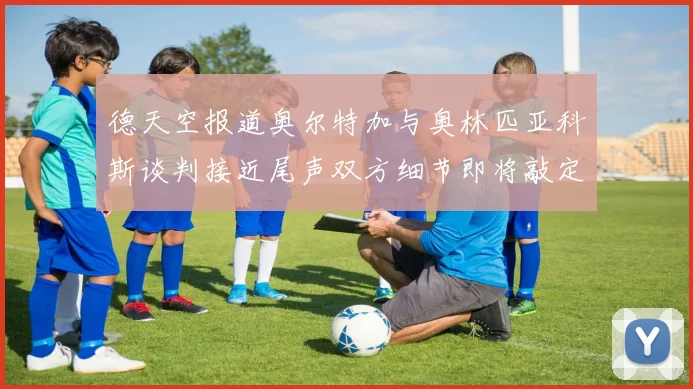 德天空报道奥尔特加与奥林匹亚科斯谈判接近尾声双方细节即将敲定